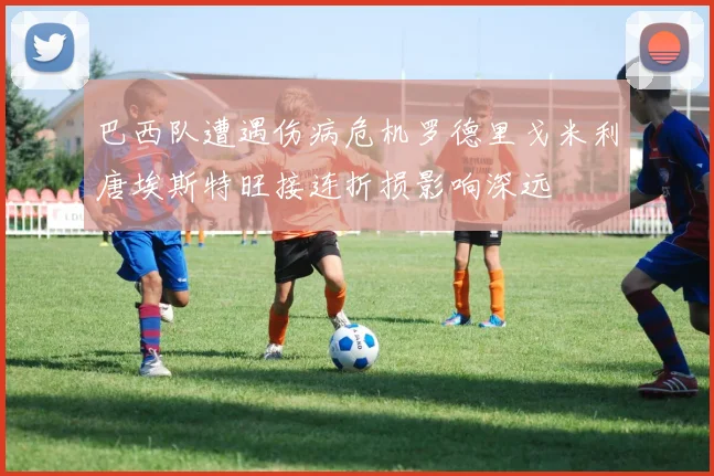 巴西队遭遇伤病危机罗德里戈米利唐埃斯特旺接连折损影响深远