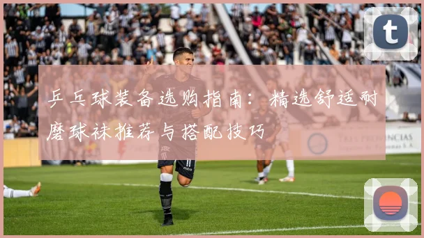 乒乓球装备选购指南：精选舒适耐磨球袜推荐与搭配技巧