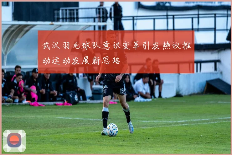 武汉羽毛球队意识变革引发热议推动运动发展新思路