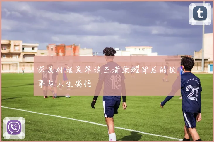 深度对话吴军谈王者荣耀背后的故事与人生感悟