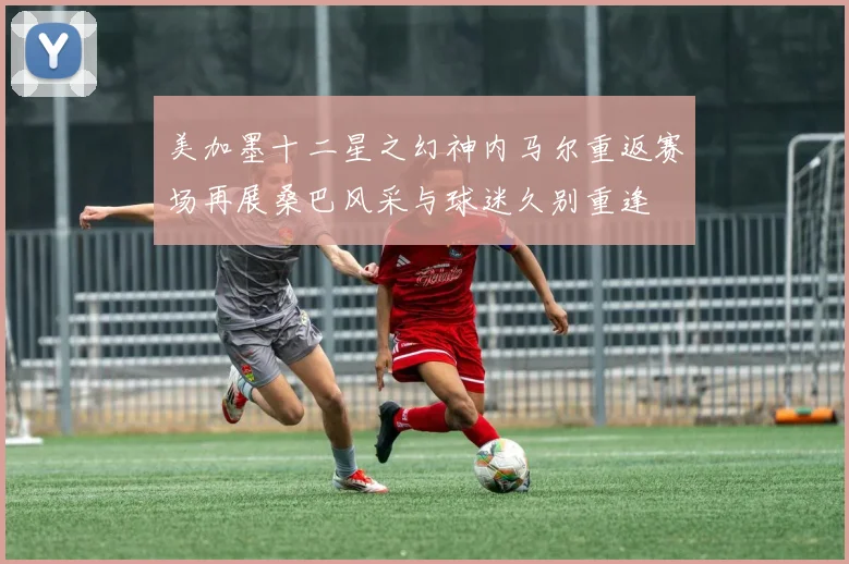 美加墨十二星之幻神内马尔重返赛场再展桑巴风采与球迷久别重逢