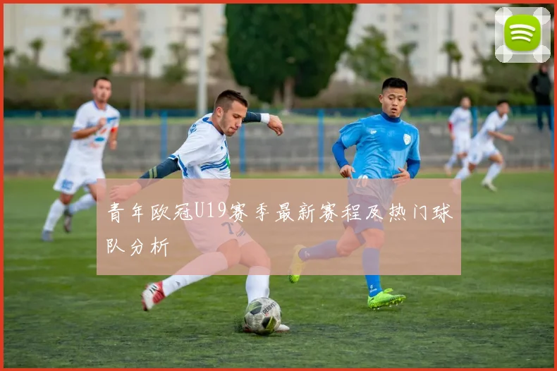 青年欧冠U19赛季最新赛程及热门球队分析