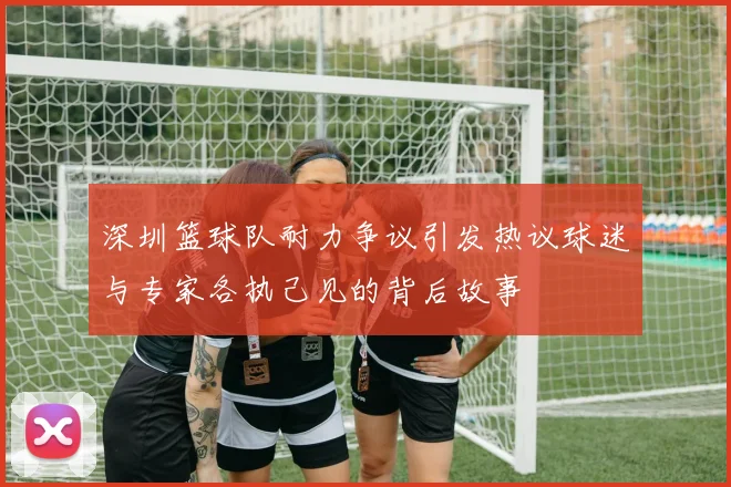 深圳篮球队耐力争议引发热议球迷与专家各执己见的背后故事