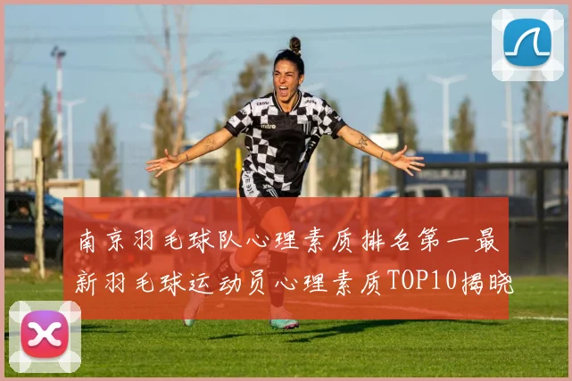 南京羽毛球队心理素质排名第一最新羽毛球运动员心理素质TOP10揭晓
